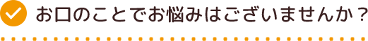 お口のことでお悩みはございませんか？